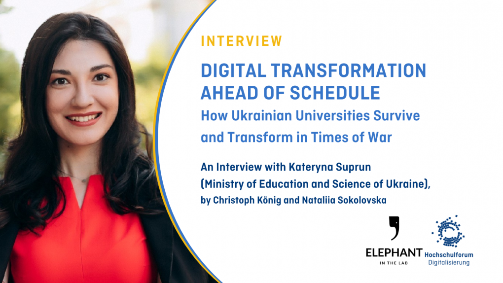 On the left hand side, a portrait of Kateryna Suprun is shown. On the right hand side, on a white backdrop, the text reads: &quot;Interview; Digital Transformation ahead of schedule; How Ukrainian Universities Survive  and Transform in Times of War; An Interview with Kateryna Suprun  (Ministry of Education and Science of Ukraine),  by Christoph König and Nataliia Sokolovska Interview&quot;. The logos of 'Elephant in the Lab' and the HFD are located in the lower right corner, respectively.
