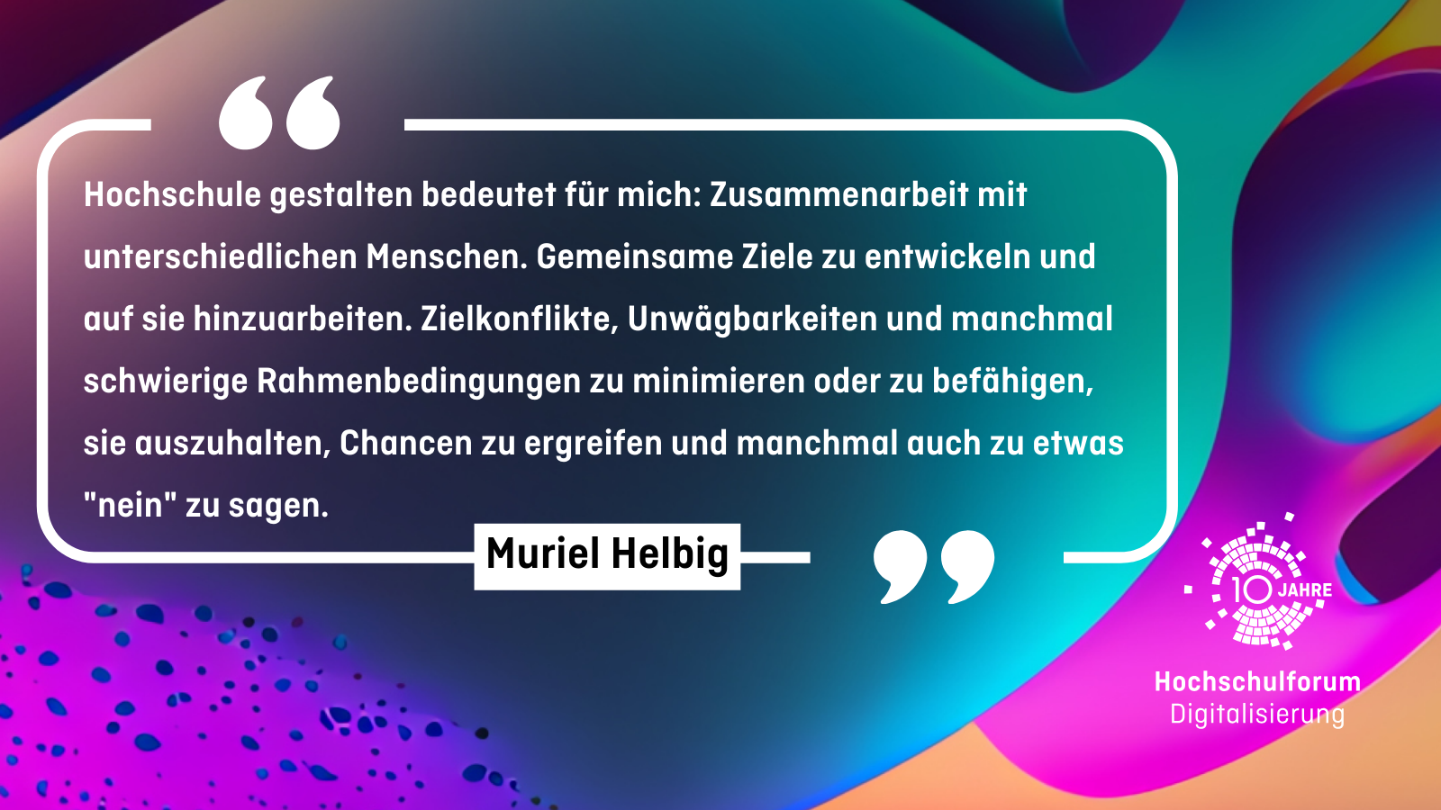 "Hochschule gestalten bedeutet für mich: Zusammenarbeit mit unterschiedlichen Menschen. Gemeinsame Ziele zu entwickeln und auf sie hinzuarbeiten. Zielkonflikte, Unwägbarkeiten und manchmal schwierige Rahmenbedingungen zu minimieren oder zu befähigen, sie auszuhalten, Chancen zu ergreifen und manchmal auch zu etwas "nein" zu sagen." - Muriel Helbig