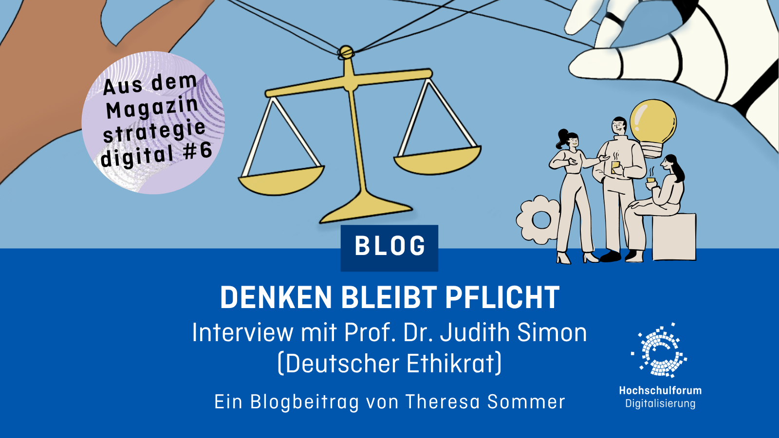 Menschliche Hand und Roboterhand halten Fäden, an denen eine Waage hängt. Text im Bild: „Aus dem Magazin strategie digital #6“, „BLOG“, „DENKEN BLEIBT PFLICHT – Ein Interview mit Judith Simon vom Deutschen Ethikrat – Ein Blogbeitrag von Theresa Sommer“. Logo: Hochschulforum Digitalisierung.