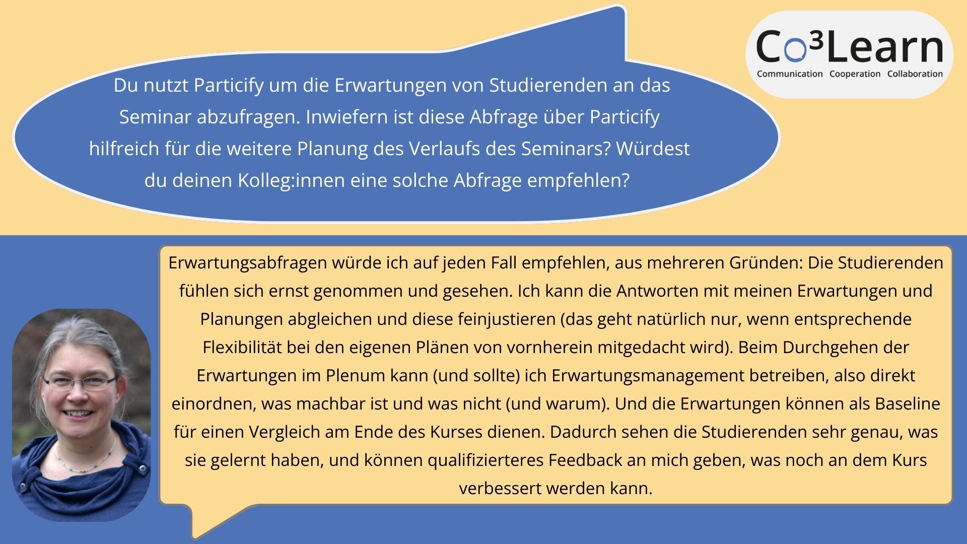 Erwartungen „Das Bild zeigt Frage und Antwort aus dem Interview als Sprechblasen. Interviewfrage: Du nutzt Particify um die Erwartungen von Studierenden an das Seminar abzufragen. Inwiefern ist diese Abfrage über Particify hilfreich für die weitere Planung des Verlaufs des Seminars? Würdest du deinen Kolleg:innen eine solche Abfrage empfehlen? Katrins Antwort: Erwartungsabfragen würde ich auf jeden Fall empfehlen, aus mehreren Gründen: Die Studierenden fühlen sich ernst genommen und gesehen. Ich kann die Antworten mit meinen Erwartungen und Planungen abgleichen und diese feinjustieren (das geht natürlich nur, wenn entsprechende Flexibilität bei den eigenen Plänen von vornherein mitgedacht wird). Beim Durchgehen der Erwartungen im Plenum kann (und sollte) ich Erwartungsmanagement betreiben, also direkt einordnen, was machbar ist und was nicht (und warum). Und die Erwartungen können als Baseline für einen Vergleich am Ende des Kurses dienen. Dadurch sehen die Studierenden sehr genau, was sie gelernt haben, und können qualifizierteres Feedback an mich geben, was noch an dem Kurs verbessert werden kann.“