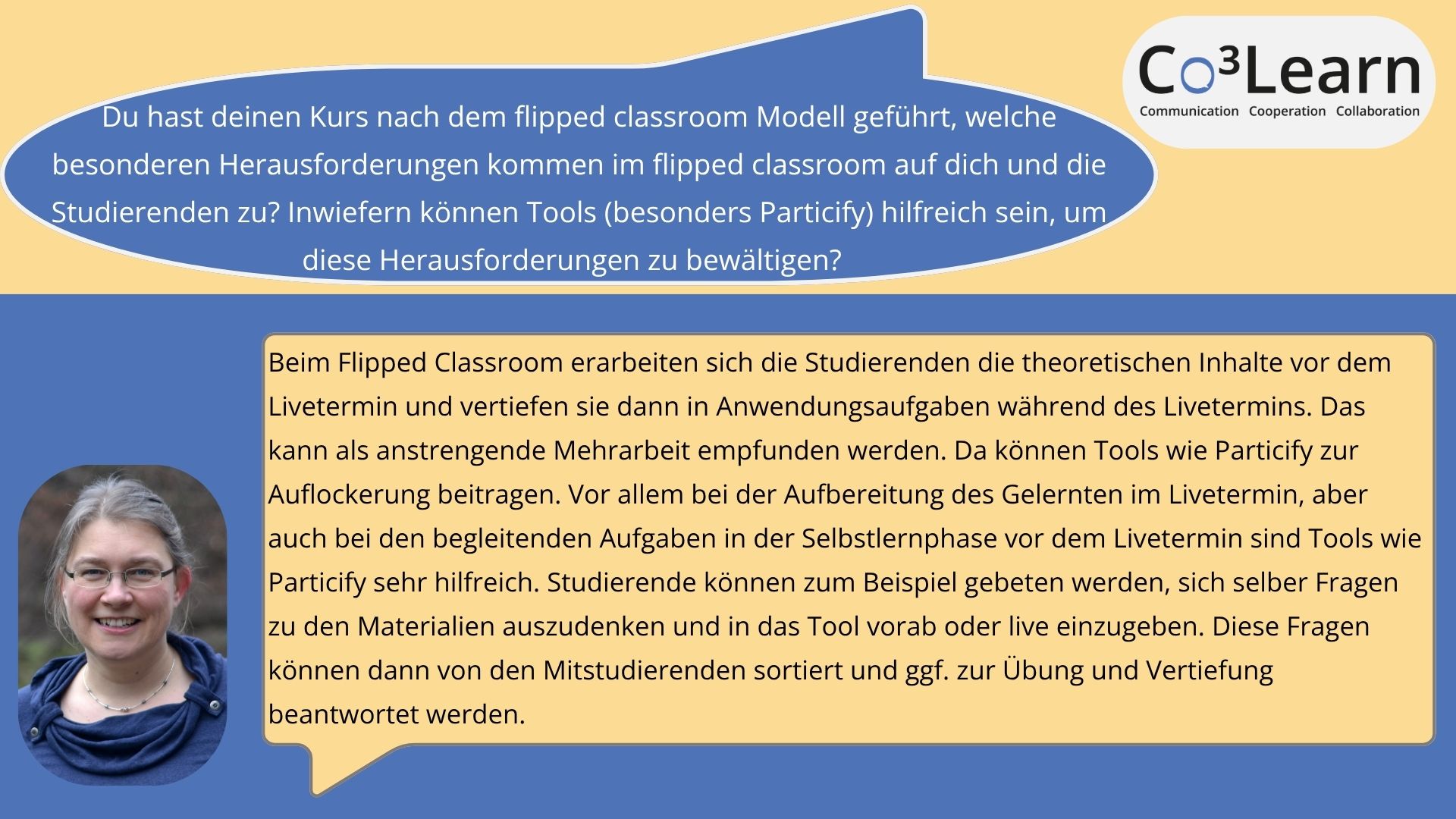 Flipped_Classroom Das Bild zeigt Frage und Antwort aus dem Interview als Sprechblasen. Interviewfrage: Du hast deinen Kurs nach dem flipped classroom Modell geführt, welche besonderen Herausforderungen kommen im flipped classroom auf dich und die Studierenden zu? Inwiefern können Tools (besonders Particify) hilfreich sein, um diese Herausforderungen zu bewältigen? Katrins Antwort: Ich muss Materialien für das individuelle Lernen aufbereiten, also oft Videos aufnehmen und begleitende Aufgaben entwerfen. Außerdem muss ich die Materialien verlässlich vor dem Kurstermin zur Verfügung stellen. Dadurch investiere ich oft zwei Mal Vorbereitungszeit, ein Mal für das Zurverfügungstellen der Materialien und dann für meine eigene Vorbereitung auf den Livetermin. Für die Studierenden bedeutet der flipped classroom eine erhöhte Anforderung an ihr Zeit-Management. Außerdem empfinden viele es als Mehrarbeit (da sie den Kurs sonst nicht so intensiv nachbereiten würden wie es durch die Verarbeitung im Livetermin passiert). Diese (gefühlte) Mehrarbeit wird aber laut Studierenden-Feedbacks gerne invesitiert, da die Vorteile des individualisierten Lernens und der Aufbereitung des Gelernten beim Livetermin schwerer wiegen würden. Vor allem bei der Aufbereitung des Gelernten im Livetermin, aber auch bei den begleitenden Aufgaben in der Selbstlernphase vor dem Livetermin sind Tools wie particify sehr hilfreich. Studierende können zum Beispiel gebeten werden, sich selber Fragen zu den Materialien auszudenken und in das Tool vorab oder live einzugeben. Diese Fragen können dann von den Mitstudierenden sortiert und ggf. zur Übung und Vertiefung beantwortet werden