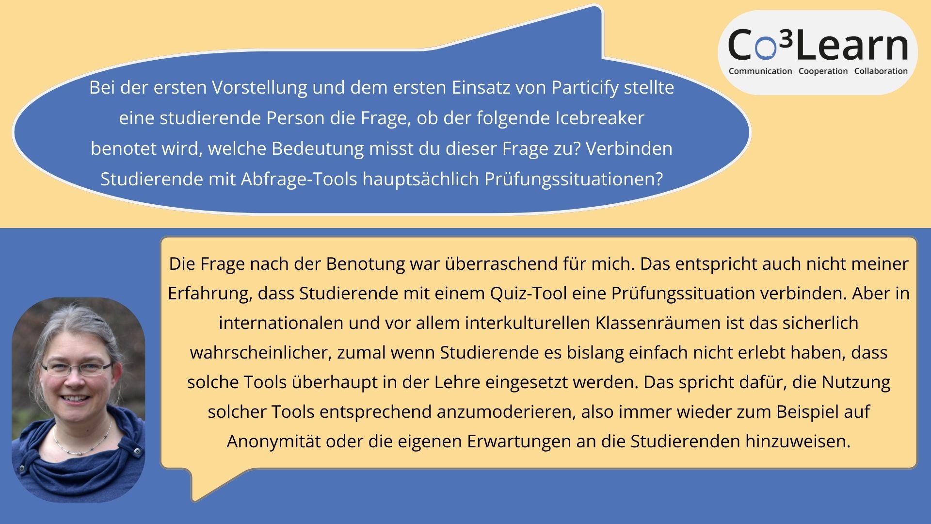 Rueckfrage_Benotung Das Bild zeigt Frage und Antwort aus dem Interview als Sprechblasen. Interviewfrage: Bei der ersten Vorstellung und dem ersten Einsatz von Particify stellte eine studierende Person die Frage, ob der folgende Icebreaker benotet wird, welche Bedeutung misst du dieser Frage zu? Verbinden Studierende mit Abfrage-Tools hauptsächlich Prüfungssituationen? Katrins Antwort: Die Frage nach der Benotung war überraschend für mich. Das entspricht auch nicht meiner Erfahrung, dass Studierende mit einem Quiz-Tool eine Prüfungssituation verbinden. Aber in internationalen und vor allem interkulturellen Klassenräumen ist das sicherlich wahrscheinlicher, zumal wenn Studierende es bislang einfach nicht erlebt haben, dass solche Tools überhaupt in der Lehre eingesetzt werden. Das spricht dafür, die Nutzung solcher Tools entsprechend anzumoderieren, also immer wieder zum Beispiel auf Anonymität oder die eigenen Erwartungen an die Studierenden hinzuweisen.