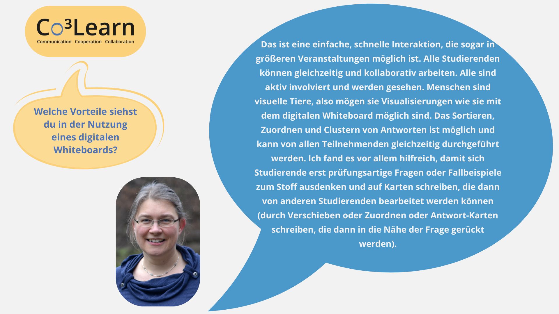 Frage01 „Das Bild zeigt Frage und Antwort aus dem Interview als Sprechblasen. Interviewfrage: Welche Vorteile siehst du in der Nutzung eines digitalen Whiteboards? Katrins Antwort: Das ist eine einfache, schnelle Interaktion, die sogar in größeren Veranstaltungen möglich ist. Alle Studierenden können gleichzeitig und kollaborativ arbeiten. Alle sind aktiv involviert und werden gesehen. Menschen sind visuelle Tiere, also mögen sie Visualisierungen wie sie mit dem digitalen Whiteboard möglich sind. Das Sortieren, Zuordnen und Clustern von Antworten ist möglich und kann von allen Teilnehmenden gleichzeitig durchgeführt werden. Ich fand es vor allem hilfreich, damit sich Studierende erst prüfungsartige Fragen oder Fallbeispiele zum Stoff ausdenken und auf Karten schreiben, die dann von anderen Studierenden bearbeitet werden können (durch Verschieben oder Zuordnen oder Antwort-Karten schreiben, die dann in die Nähe der Frage gerückt werden).“