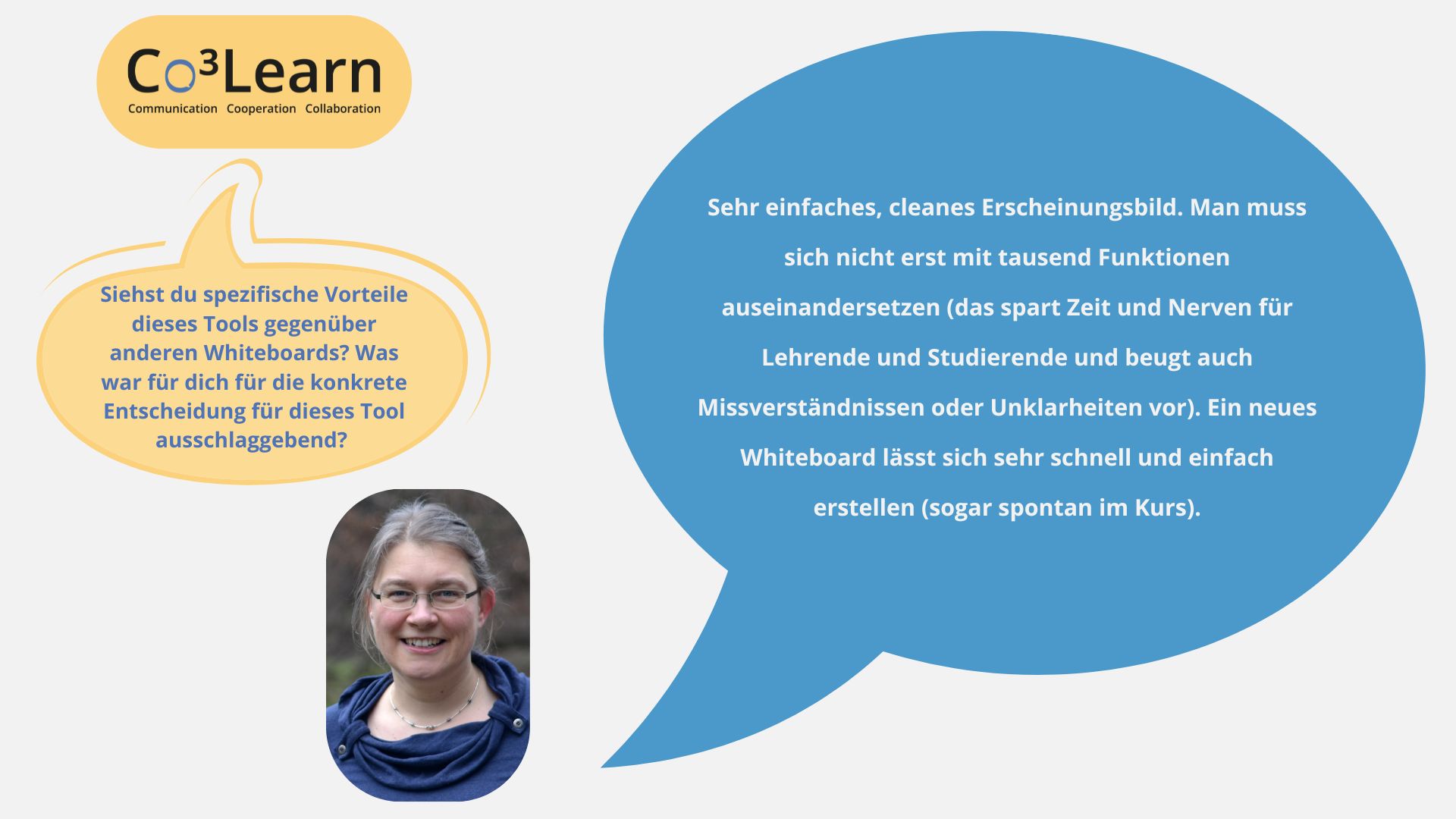 Frage02 „Das Bild zeigt Frage und Antwort aus dem Interview als Sprechblasen. Interviewfrage: Siehst du spezifische Vorteile dieses Tools gegenüber anderen Whiteboards? Was war für dich für die konkrete Entscheidung für dieses Tool ausschlaggebend? Katrins Antwort: Sehr einfaches, cleanes Erscheinungsbild. Man muss sich nicht erst mit tausend Funktionen auseinandersetzen (das spart Zeit und Nerven für Lehrende und Studierende und beugt auch Missverständnissen oder Unklarheiten vor). Ein neues Whiteboard lässt sich sehr schnell und einfach erstellen (sogar spontan im Kurs).“