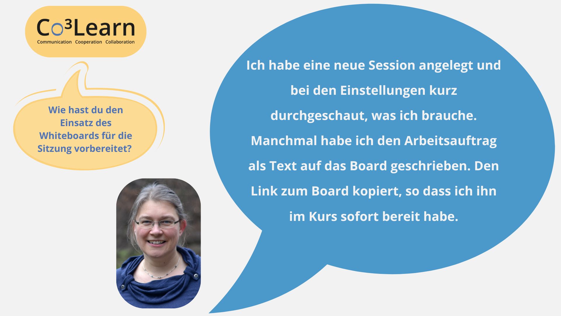 Frage03_ohne Klammer „Das Bild zeigt Frage und Antwort aus dem Interview als Sprechblasen. Interviewfrage: Wie hast du den Einsatz des Whiteboards für die Sitzung vorbereitet? Katrins Antwort: Ich habe eine neue Session angelegt und bei den Einstellungen kurz durchgeschaut, was ich brauche. Manchmal habe ich den Arbeitsauftrag als Text auf das Board geschrieben. Den Link zum Board kopiert, so dass ich ihn im Kurs sofort bereit habe.“