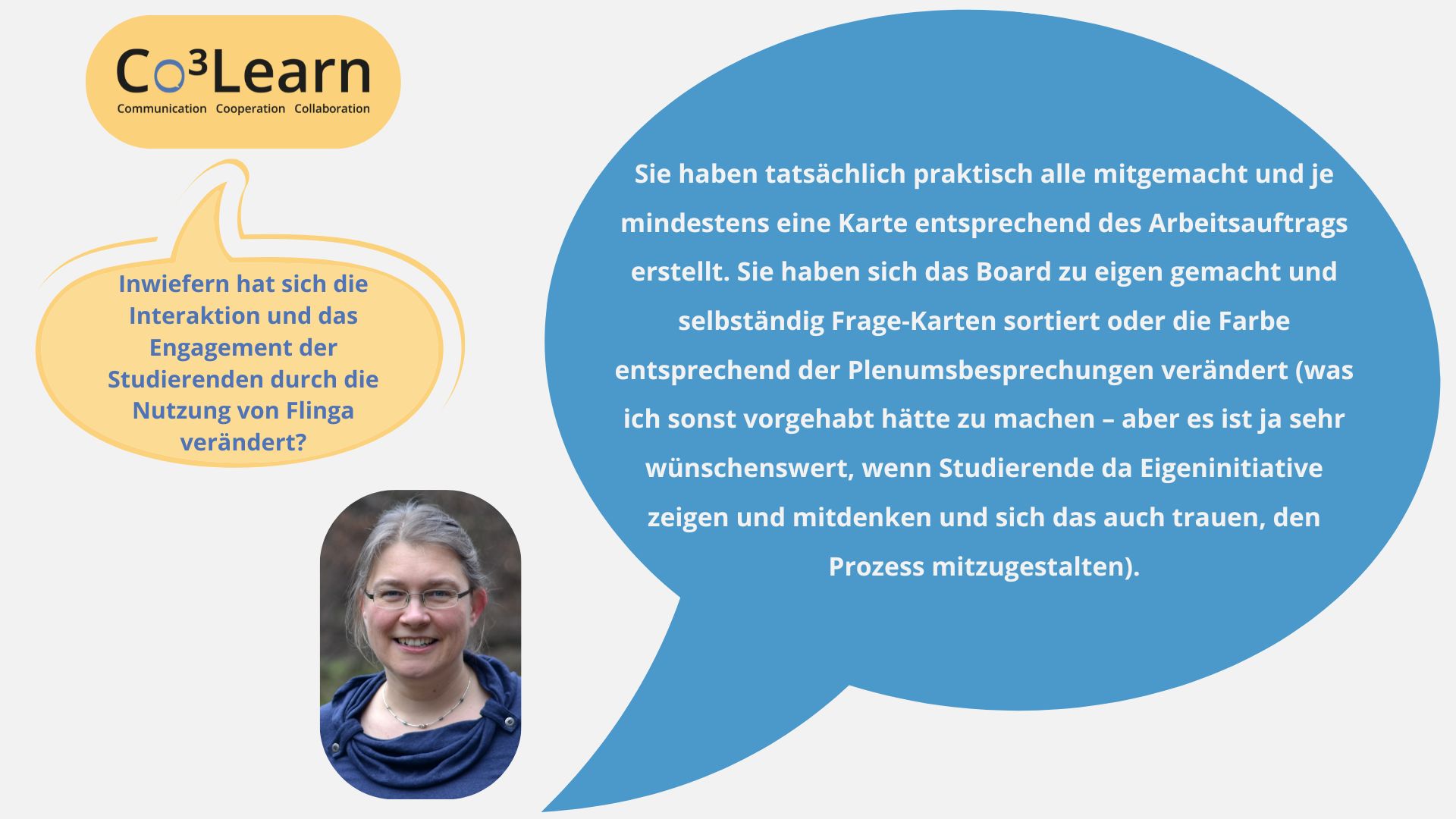 Frage04 „Das Bild zeigt Frage und Antwort aus dem Interview als Sprechblasen. Interviewfrage: Inwiefern hat sich die Interaktion und das Engagement der Studierenden durch die Nutzung von Flinga verändert? Katrins Antwort: Sie haben tatsächlich praktisch alle mitgemacht und je mindestens eine Karte entsprechend des Arbeitsauftrags erstellt. Sie haben sich das Board zu eigen gemacht und selbständig Frage-Karten sortiert oder die Farbe entsprechend der Plenumsbesprechungen verändert (was ich sonst vorgehabt hätte zu machen – aber es ist ja sehr wünschenswert, wenn Studierende da Eigeninitiative zeigen und mitdenken und sich das auch trauen, den Prozess mitzugestalten).“