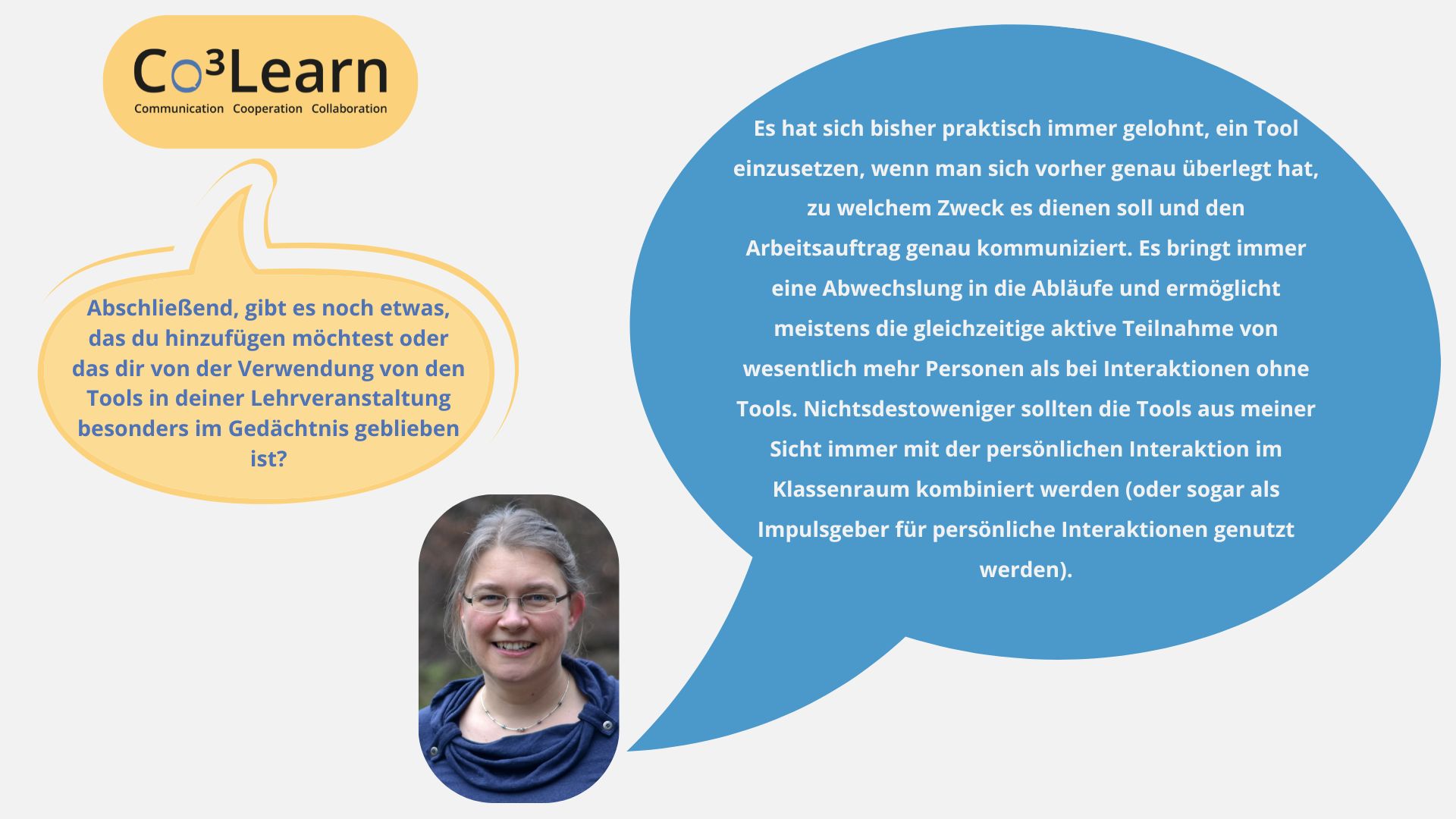 Frage06 „Das Bild zeigt Frage und Antwort aus dem Interview als Sprechblasen. Interviewfrage: Abschließend, gibt es noch etwas, das du hinzufügen möchtest oder das dir von der Verwendung von den Tools in deiner Lehrveranstaltung besonders im Gedächtnis geblieben ist? Katrins Antwort: Es hat sich bisher praktisch immer gelohnt, ein Tool einzusetzen, wenn man sich vorher genau überlegt hat, zu welchem Zweck es dienen soll und den Arbeitsauftrag genau kommuniziert. Es bringt immer eine Abwechslung in die Abläufe und ermöglicht meistens die gleichzeitige aktive Teilnahme von wesentlich mehr Personen als bei Interaktionen ohne Tools. Nichtsdestoweniger sollten die Tools aus meiner Sicht immer mit der persönlichen Interaktion im Klassenraum kombiniert werden (oder sogar als Impulsgeber für persönliche Interaktionen genutzt werden).“