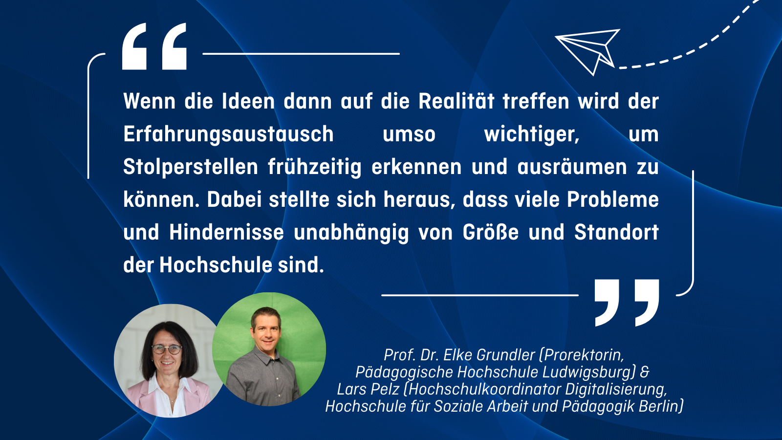 „Wenn die Ideen dann auf die Realität treffen wird der Erfahrungsaustausch umso wichtiger, um Stolperstellen frühzeitig erkennen und ausräumen zu können. Dabei stellte sich heraus, dass viele Probleme und Hindernisse unabhängig von Größe und Standort der Hochschule sind.” Prof. Dr. Elke Grundler (Prorektorin, Pädagogische Hochschule Ludwigsburg) & Lars Pelz (Hochschulkoordinator Digitalisierung, Hochschule für Soziale Arbeit und Pädagogik Berlin)