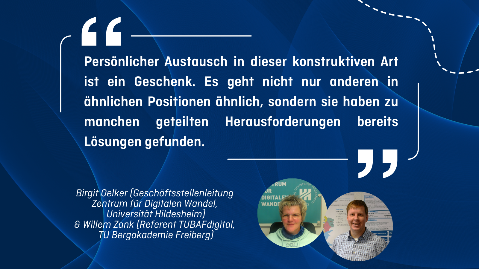„Persönlicher Austausch in dieser konstruktiven Art ist ein Geschenk. Es geht nicht nur anderen in ähnlichen Positionen ähnlich, sondern sie haben zu manchen geteilten Herausforderungen bereits Lösungen gefunden.” Birgit Oelker (Geschäftsstellenleitung Zentrum für Digitalen Wandel, Universität Hildesheim) & Willem Zank (Referent TUBAFdigital, TU Bergakademie Freiberg)