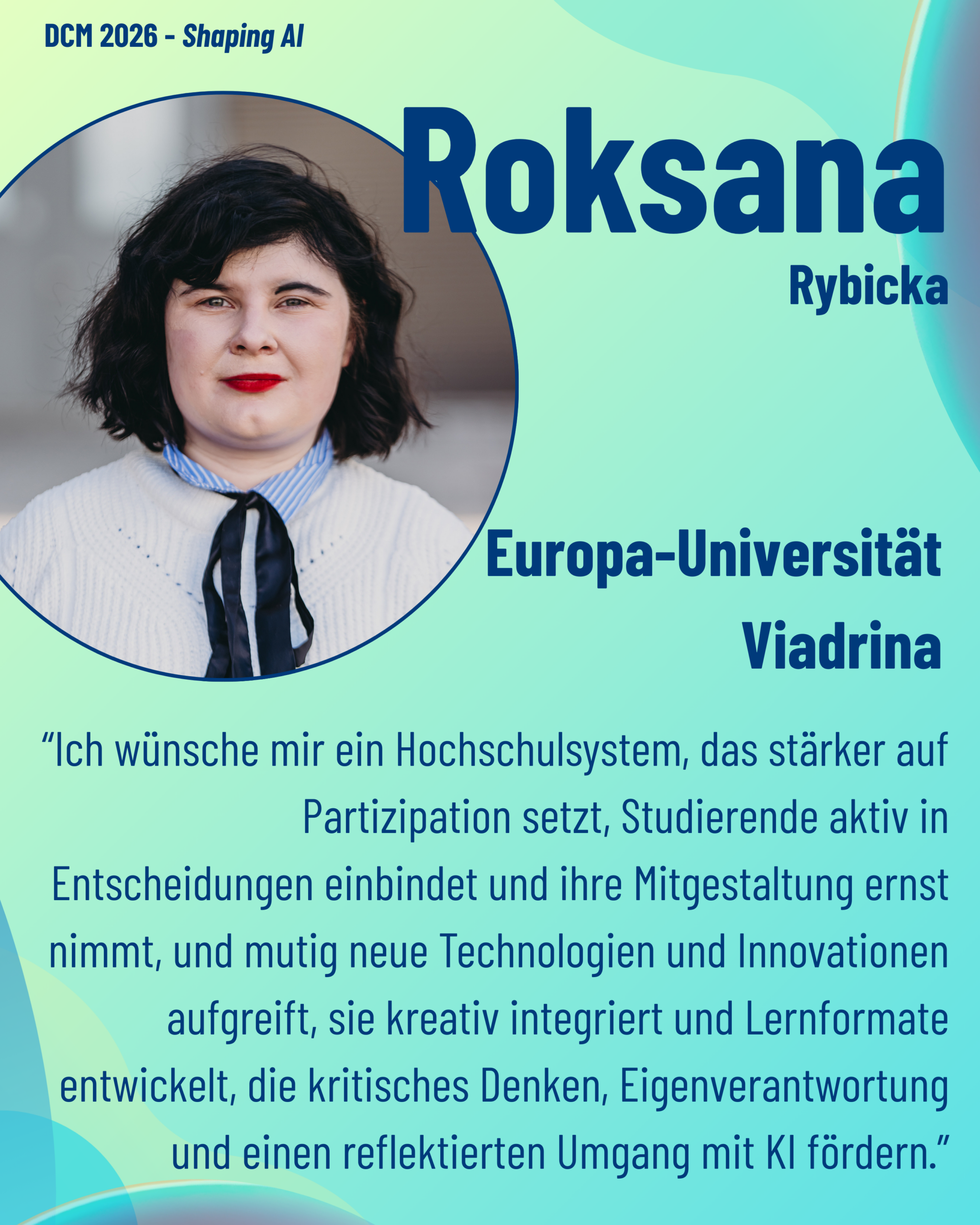 Foto von DCM Roksana Rybicka (Europa-Universität Viadrina) aus dem Thementrack Shaping AI mit dem Zitat “Ich wünsche mir ein Hochschulsystem, das stärker auf Partizipation setzt, Studierende aktiv in Entscheidungen einbindet und ihre Mitgestaltung ernst nimmt, und mutig neue Technologien und Innovationen aufgreift, sie kreativ integriert und Lernformate entwickelt, die kritisches Denken, Eigenverantwortung und einen reflektierten Umgang mit KI fördern.”
