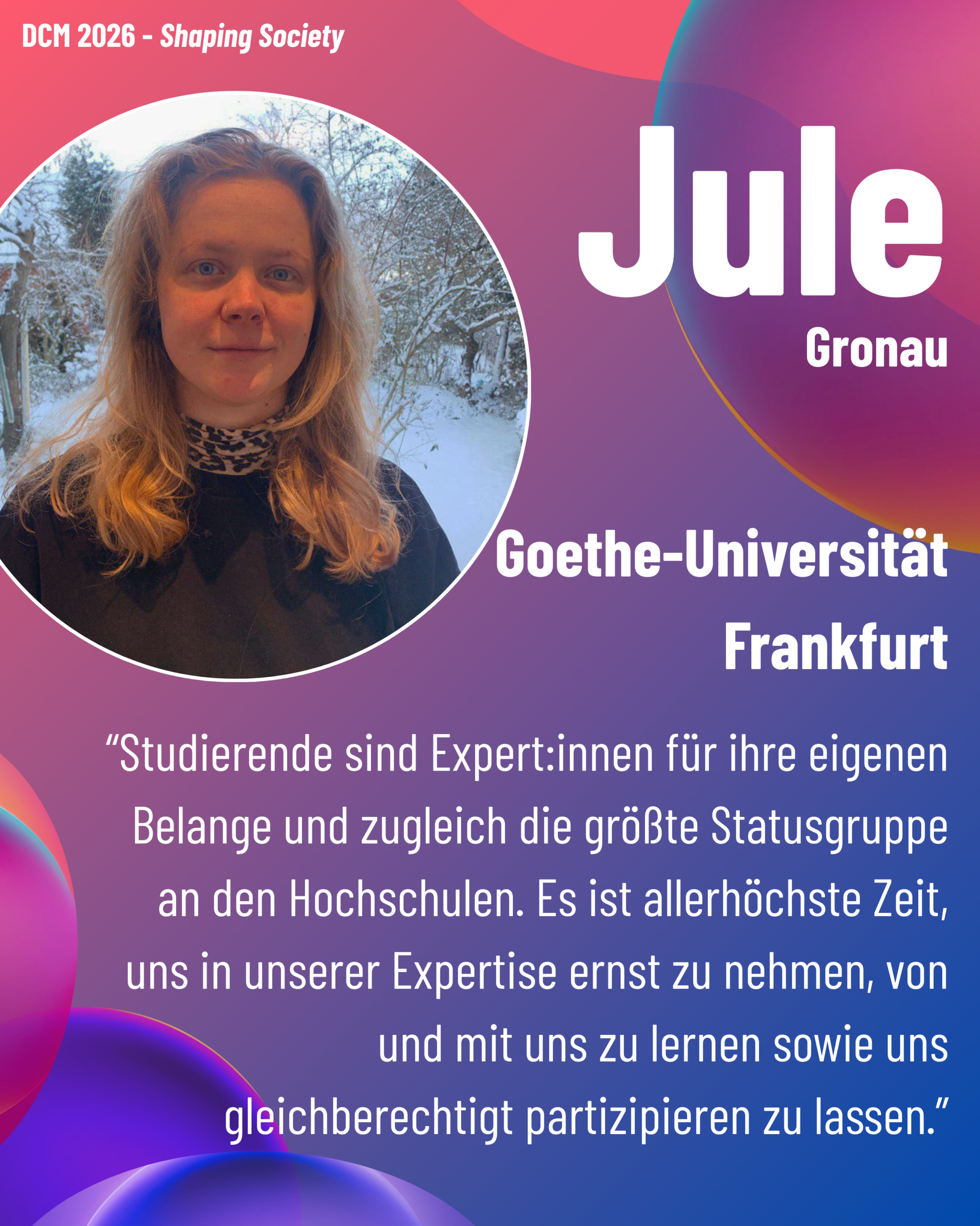 Foto von DCM Jule Gronau (Goethe-Universität Frankfurt) aus dem Thementrack Shaping Society mit dem Zitat “Studierende sind Expert:innen für ihre eigenen Belange und zugleich die größte Statusgruppe an den Hochschulen. Es ist allerhöchste Zeit, uns in unserer Expertise ernst zu nehmen, von und mit uns zu lernen sowie uns gleichberechtigt partizipieren zu lassen.”