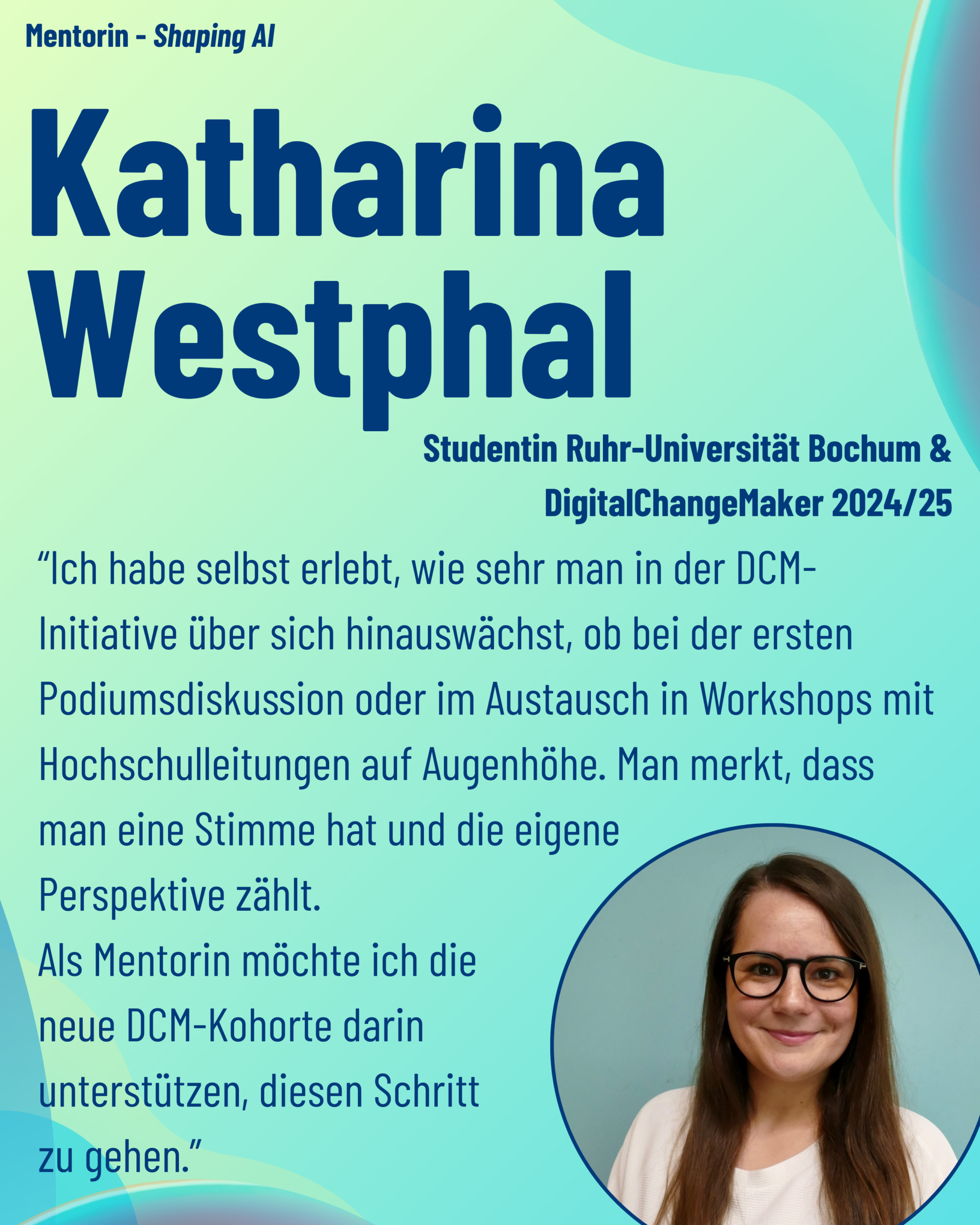 Foto von Mentorin Katharina Westphal (Ruhr-Universität Bochum, ehemalige DCM) aus dem Thementrack Shaping AI mit dem Zitat “Ich habe selbst erlebt, wie sehr man in der DCM-Initiative über sich hinauswächst, ob bei der ersten Podiumsdiskussion oder im Austausch in Workshops mit Hochschulleitungen auf Augenhöhe. Man merkt, dass man eine Stimme hat und die eigene Perspektive zählt. Als Mentorin möchte ich die neue DCM-Kohorte darin unterstützen, diesen Schritt zu gehen.”