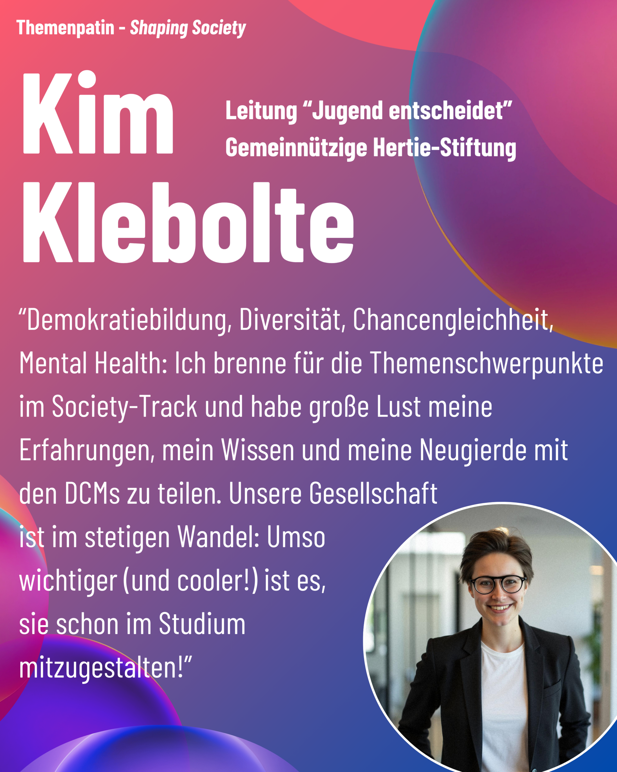 Foto von Themenpatin Kim Klebolte (gemeinnützige Hertie-Stiftung) aus dem Thementrack Shaping Society mit dem Zitat “Demokratiebildung, Diversität, Chancengleichheit, Mental Health: Ich brenne für die Themenschwerpunkte im Society-Track und habe große Lust meine Erfahrungen, mein Wissen und meine Neugierde mit den DCMs zu teilen. Unsere Gesellschaft ist im stetigen Wandel: Umso wichtiger (und cooler!) ist es, sie schon im Studium mitzugestalten!”