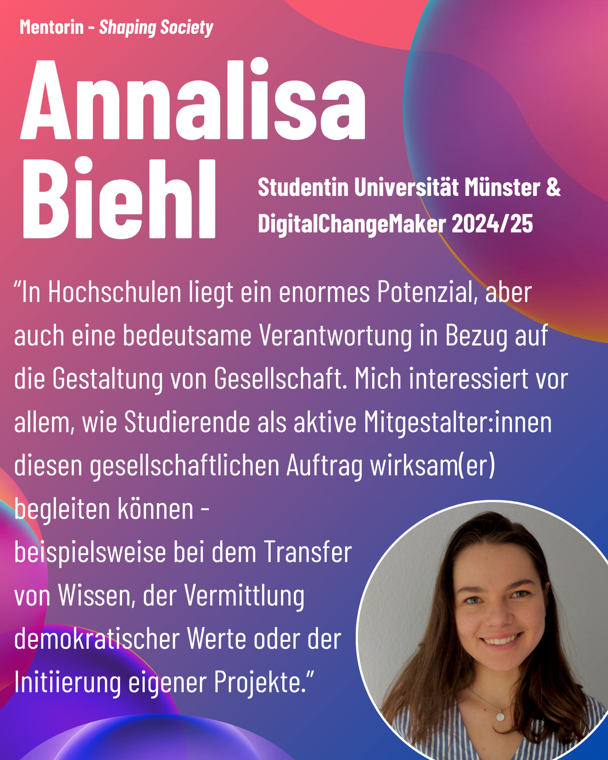 Foto von Mentorin Annalisa Biehl (Universität Münster, ehemalige DCM) aus dem Thementrack Shaping Society mit dem Zitat “In Hochschulen liegt ein enormes Potenzial, aber auch eine bedeutsame Verantwortung in Bezug auf die Gestaltung von Gesellschaft. Mich interessiert vor allem, wie Studierende als aktive Mitgestalter:innen diesen gesellschaftlichen Auftrag wirksam(er) begleiten können - beispielsweise bei dem Transfer von Wissen, der Vermittlung demokratischer Werte oder der Initiierung eigener Projekte.”